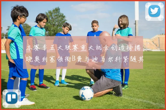 本赛季五大联赛重大机会创造榜揭晓奥利塞领衔B费与迪马尔科紧随其后