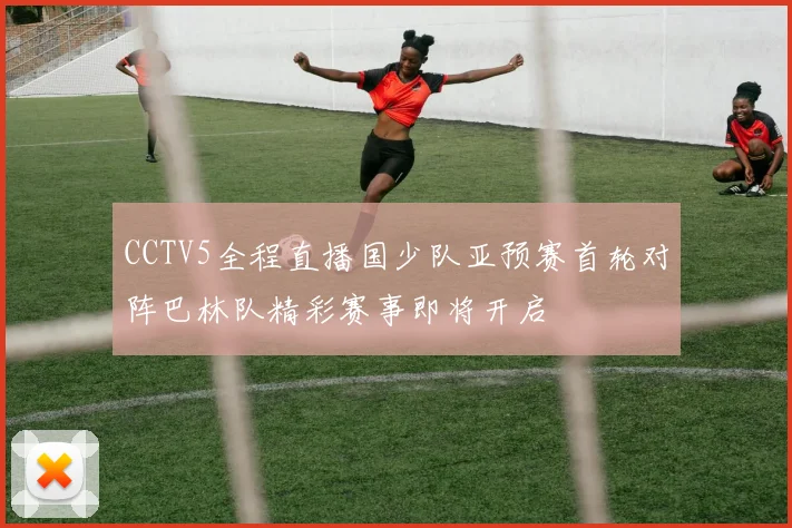 CCTV5全程直播国少队亚预赛首轮对阵巴林队精彩赛事即将开启