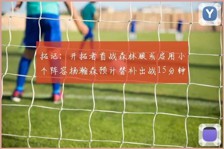 拓记：开拓者首战森林狼或启用小个阵容杨瀚森预计替补出战15分钟