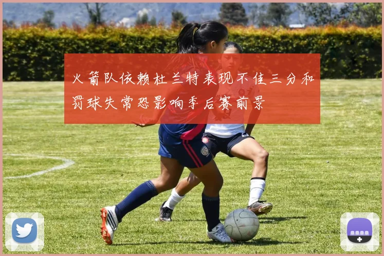 火箭队依赖杜兰特表现不佳三分和罚球失常恐影响季后赛前景