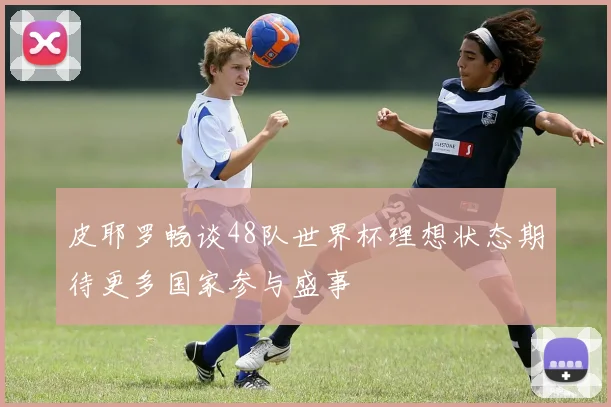 皮耶罗畅谈48队世界杯理想状态期待更多国家参与盛事