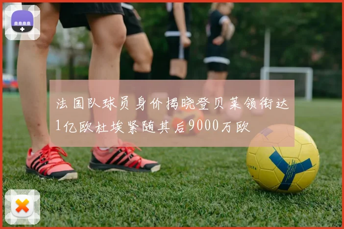 法国队球员身价揭晓登贝莱领衔达1亿欧杜埃紧随其后9000万欧