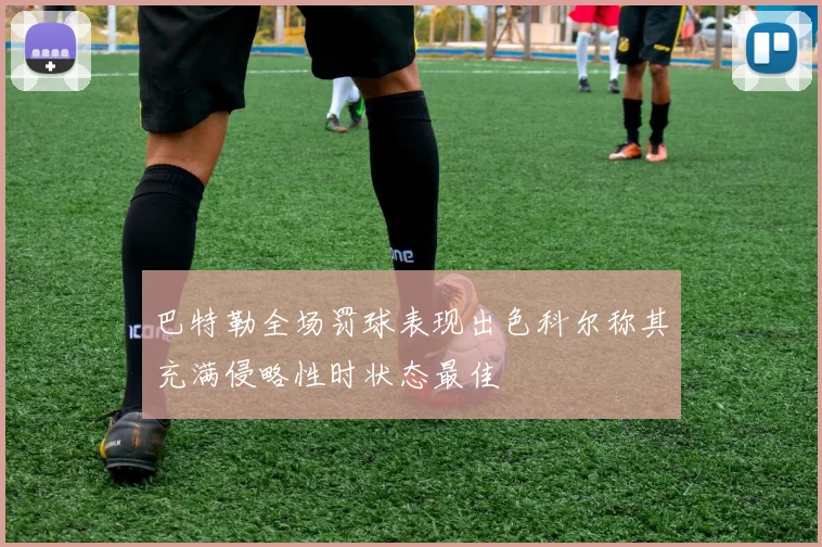 巴特勒全场罚球表现出色科尔称其充满侵略性时状态最佳