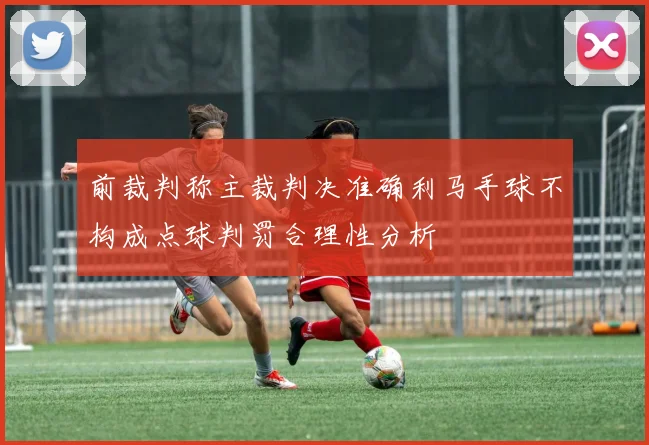前裁判称主裁判决准确利马手球不构成点球判罚合理性分析