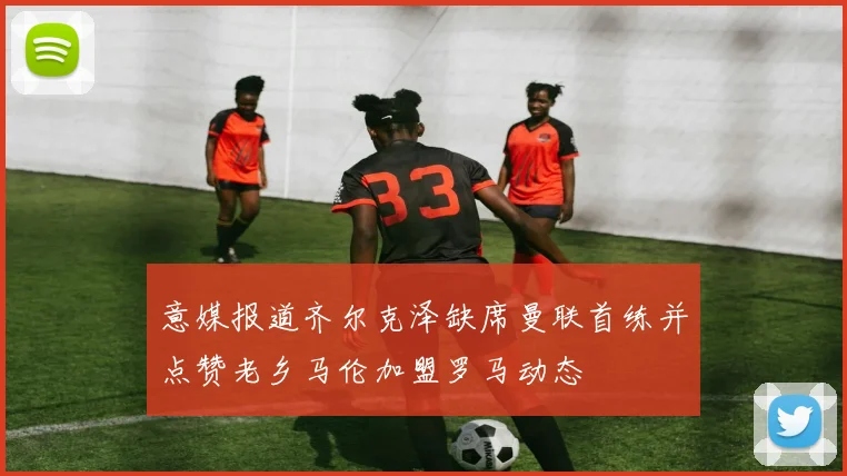 意媒报道齐尔克泽缺席曼联首练并点赞老乡马伦加盟罗马动态