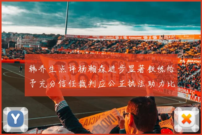 韩乔生点评杨瀚森进步显著教练给予充分信任裁判应公正执法助力比赛发展