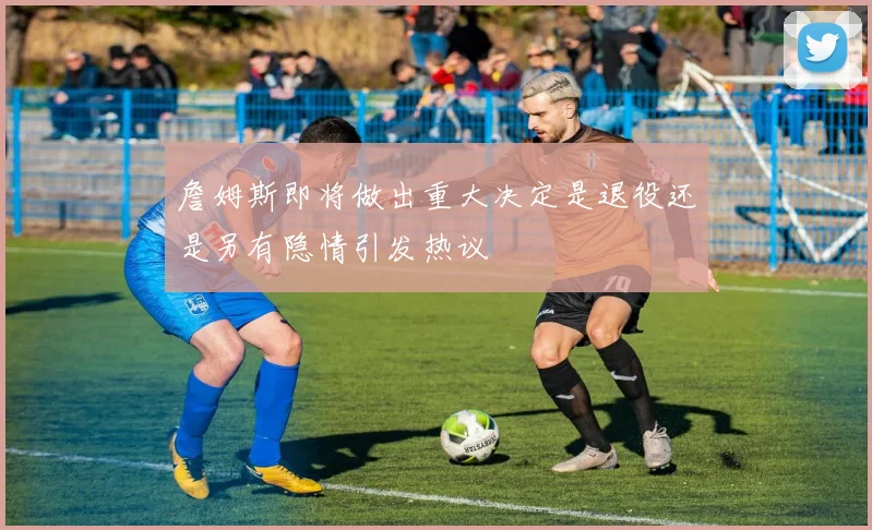 詹姆斯即将做出重大决定是退役还是另有隐情引发热议