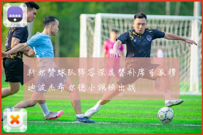 科尔赞球队阵容深度替补席可派穆迪波杰希尔德小佩顿出战