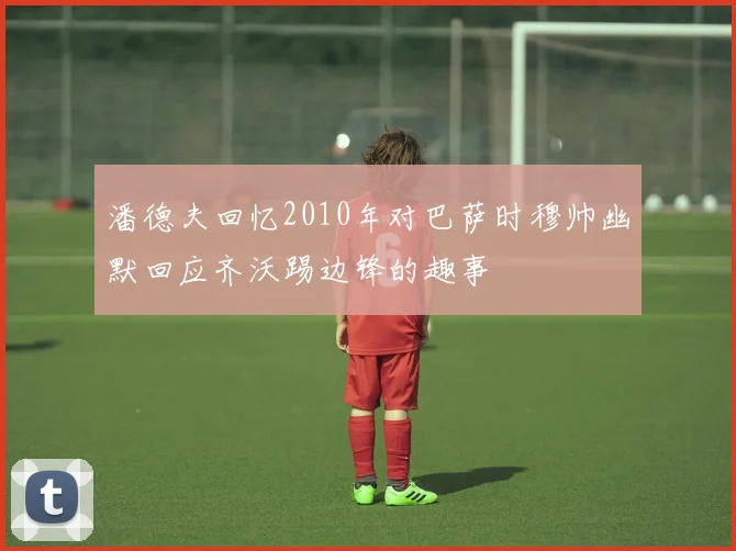 潘德夫回忆2010年对巴萨时穆帅幽默回应齐沃踢边锋的趣事