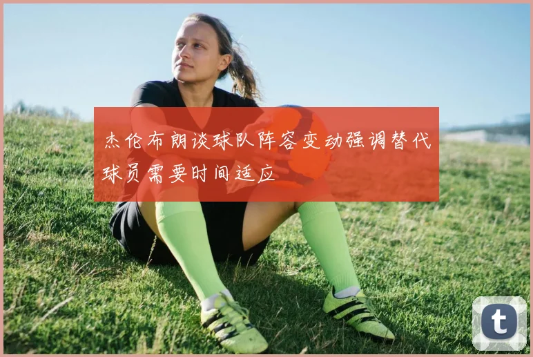 杰伦布朗谈球队阵容变动强调替代球员需要时间适应