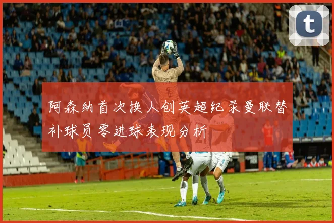 阿森纳首次换人创英超纪录曼联替补球员零进球表现分析