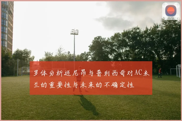 罗体分析迈尼昂与普利西奇对AC米兰的重要性与未来的不确定性