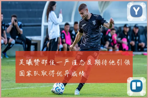吴曦赞邵佳一严谨态度期待他引领国家队取得优异成绩
