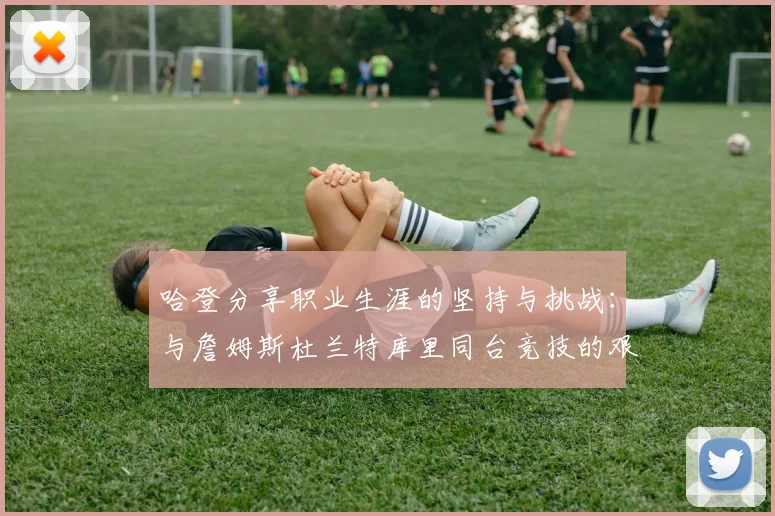 哈登分享职业生涯的坚持与挑战：与詹姆斯杜兰特库里同台竞技的艰辛