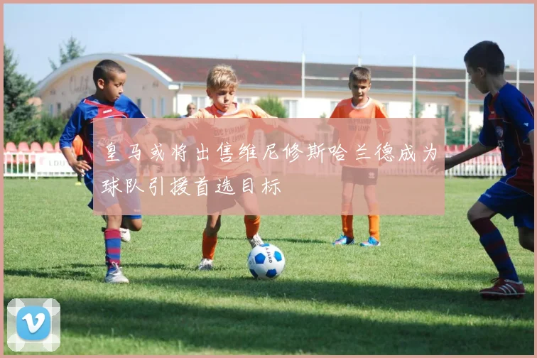 皇马或将出售维尼修斯哈兰德成为球队引援首选目标