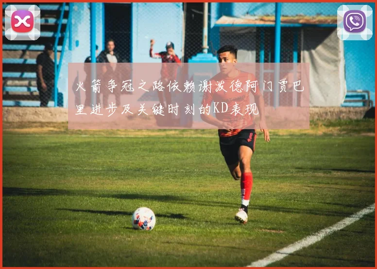 火箭争冠之路依赖谢泼德阿门贾巴里进步及关键时刻的KD表现