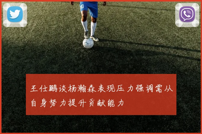 王仕鹏谈杨瀚森表现压力强调需从自身努力提升贡献能力